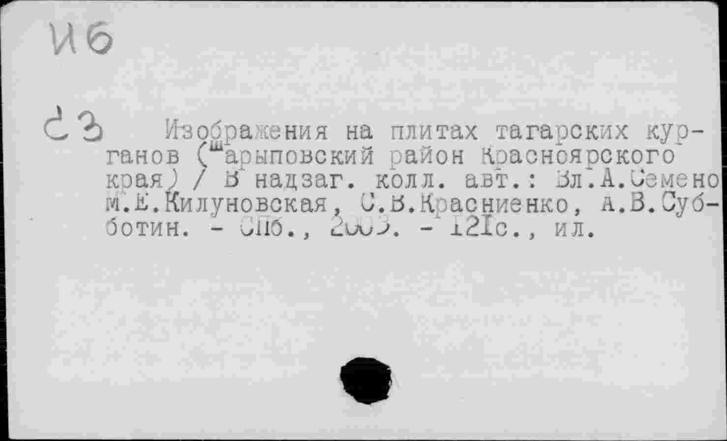 ﻿И6

Изображения на плитах татарских курганов (шарыповский район Красноярского* края,) / ö нацзаг. колл, авт.: Вл*.А.Семене м.К.Килуновская, С.В.Красиненко, а.В.Субботин. - Спо., - i2Ic., ил.